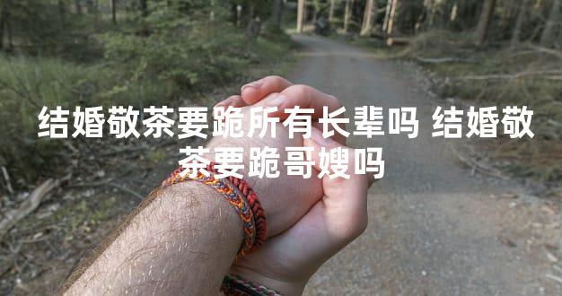  结婚敬茶要跪所有长辈吗 结婚敬茶要跪哥嫂吗